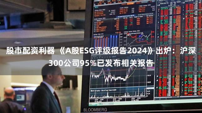 股市配资利器 《A股ESG评级报告2024》出炉：沪深300公司95%已发布相关报告