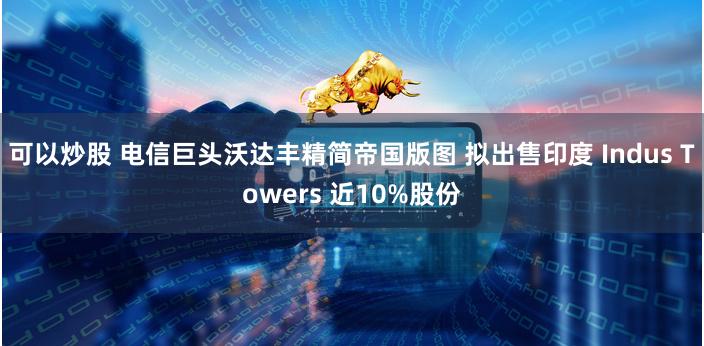 可以炒股 电信巨头沃达丰精简帝国版图 拟出售印度 Indus Towers 近10%股份