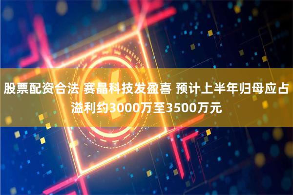 股票配资合法 赛晶科技发盈喜 预计上半年归母应占溢利约3000万至3500万元