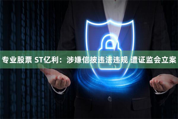 专业股票 ST亿利：涉嫌信披违法违规 遭证监会立案