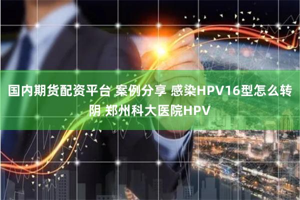 国内期货配资平台 案例分享 感染HPV16型怎么转阴 郑州科大医院HPV