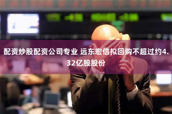 配资炒股配资公司专业 远东宏信拟回购不超过约4.32亿股股份