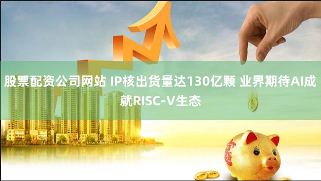 股票配资公司网站 IP核出货量达130亿颗 业界期待AI成就RISC-V生态