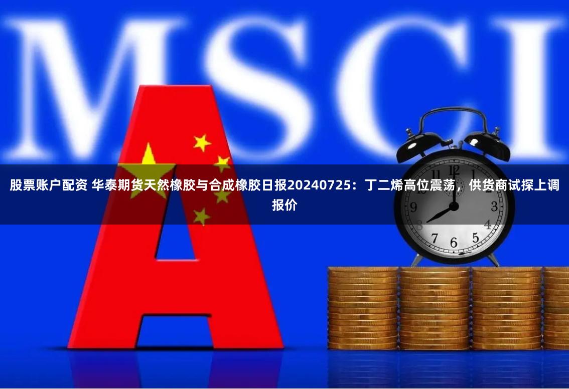 股票账户配资 华泰期货天然橡胶与合成橡胶日报20240725：丁二烯高位震荡，供货商试探上调报价