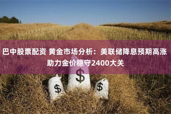 巴中股票配资 黄金市场分析：美联储降息预期高涨 助力金价稳守2400大关