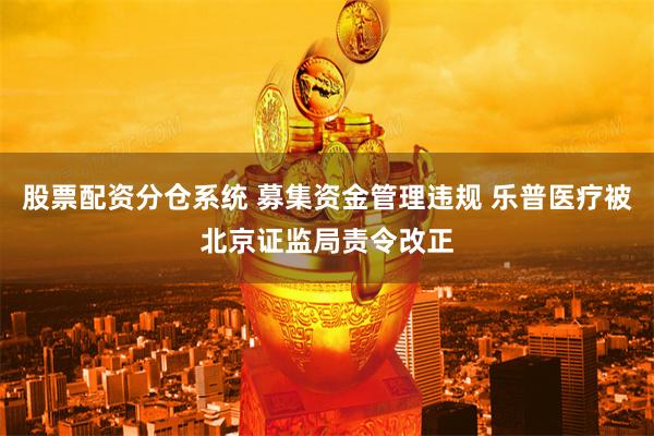 股票配资分仓系统 募集资金管理违规 乐普医疗被北京证监局责令改正