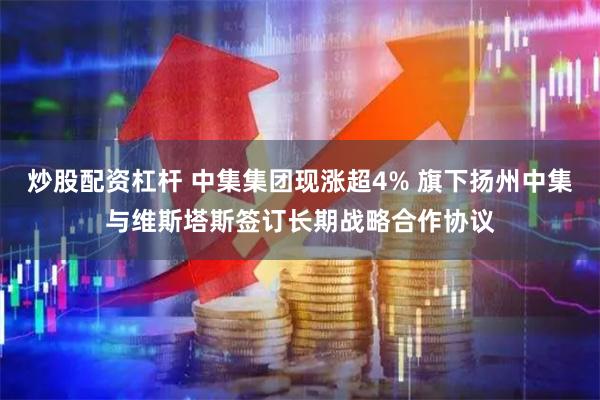 炒股配资杠杆 中集集团现涨超4% 旗下扬州中集与维斯塔斯签订长期战略合作协议