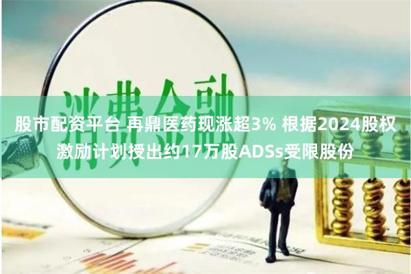 股市配资平台 再鼎医药现涨超3% 根据2024股权激励计划授出约17万股ADSs受限股份