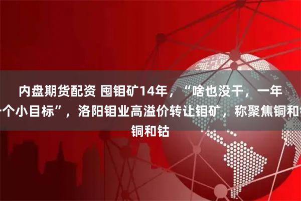 内盘期货配资 囤钼矿14年，“啥也没干，一年一个小目标”，洛阳钼业高溢价转让钼矿，称聚焦铜和钴