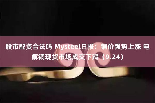 股市配资合法吗 Mysteel日报：铜价强势上涨 电解铜现货市场成交下滑（9.24）