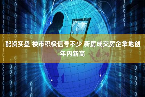 配资实盘 楼市积极信号不少 新房成交房企拿地创年内新高