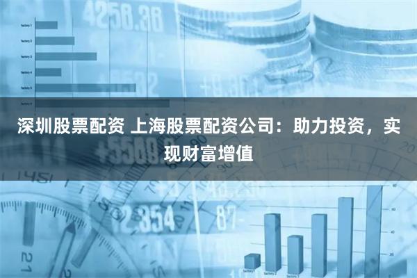 深圳股票配资 上海股票配资公司：助力投资，实现财富增值