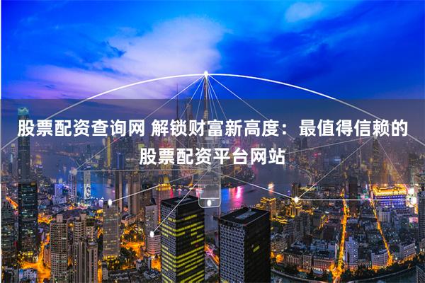 股票配资查询网 解锁财富新高度：最值得信赖的股票配资平台网站