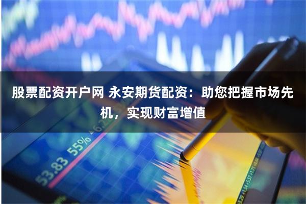 股票配资开户网 永安期货配资：助您把握市场先机，实现财富增值