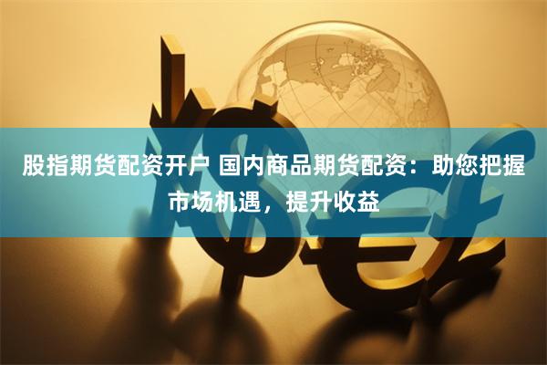 股指期货配资开户 国内商品期货配资：助您把握市场机遇，提升收益