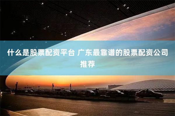 什么是股票配资平台 广东最靠谱的股票配资公司推荐