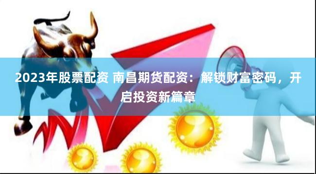 2023年股票配资 南昌期货配资：解锁财富密码，开启投资新篇章