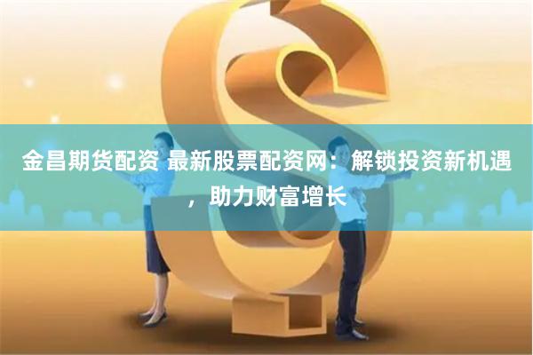 金昌期货配资 最新股票配资网：解锁投资新机遇，助力财富增长