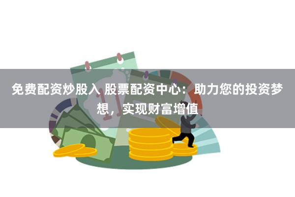 免费配资炒股入 股票配资中心：助力您的投资梦想，实现财富增值