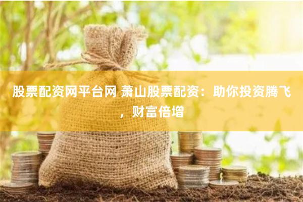 股票配资网平台网 萧山股票配资：助你投资腾飞，财富倍增