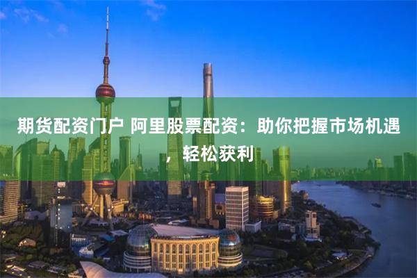 期货配资门户 阿里股票配资：助你把握市场机遇，轻松获利