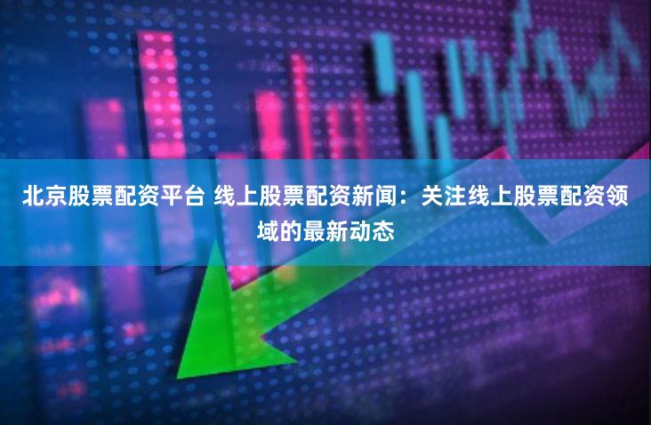 北京股票配资平台 线上股票配资新闻：关注线上股票配资领域的最新动态