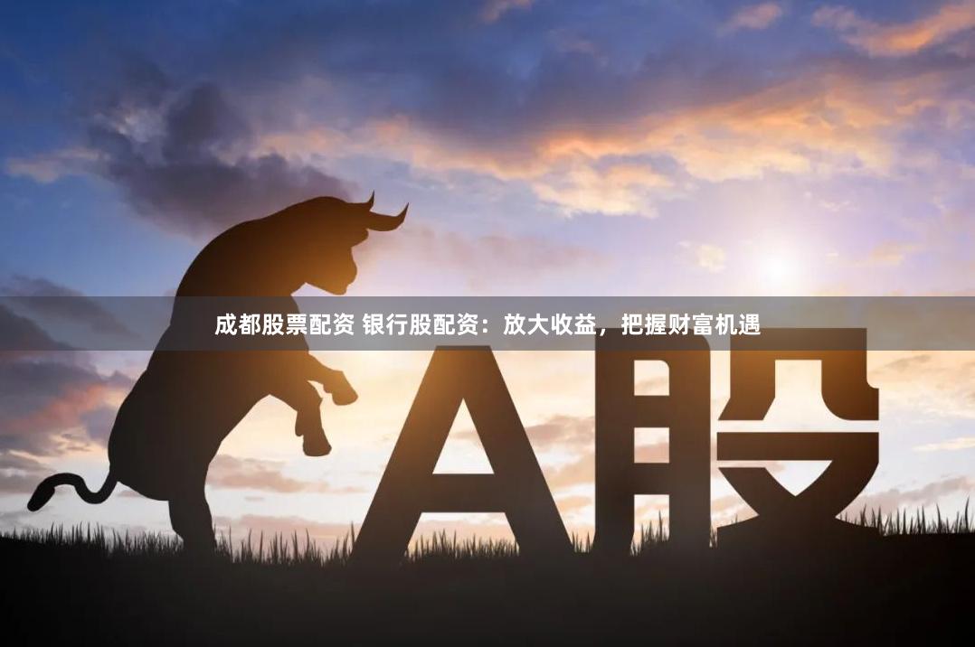 成都股票配资 银行股配资：放大收益，把握财富机遇