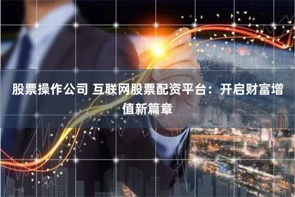 股票操作公司 互联网股票配资平台：开启财富增值新篇章