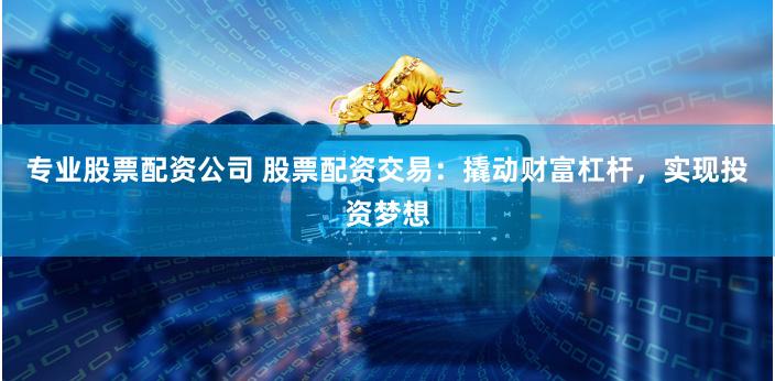 专业股票配资公司 股票配资交易：撬动财富杠杆，实现投资梦想