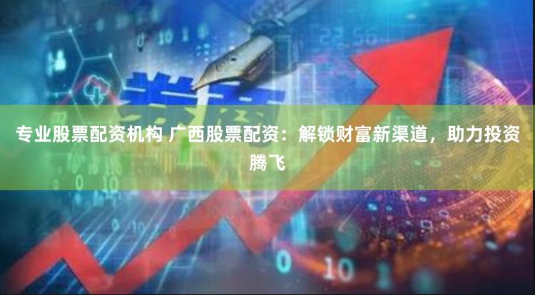 专业股票配资机构 广西股票配资：解锁财富新渠道，助力投资腾飞