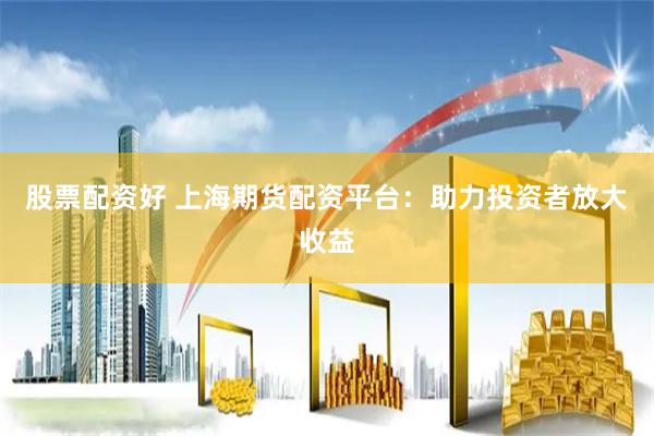股票配资好 上海期货配资平台：助力投资者放大收益
