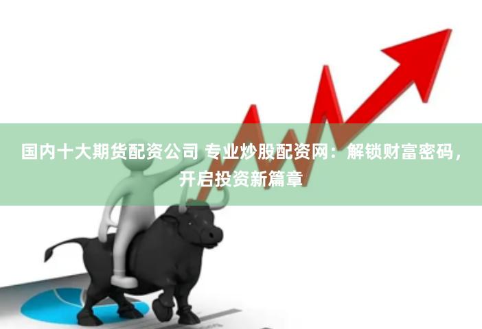 国内十大期货配资公司 专业炒股配资网：解锁财富密码，开启投资新篇章