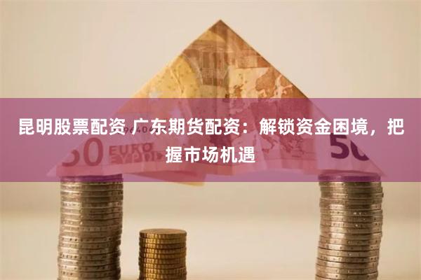 昆明股票配资 广东期货配资：解锁资金困境，把握市场机遇