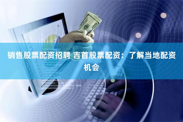 销售股票配资招聘 吉首股票配资：了解当地配资机会