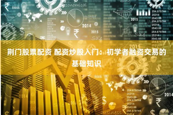 荆门股票配资 配资炒股入门：初学者融资交易的基础知识